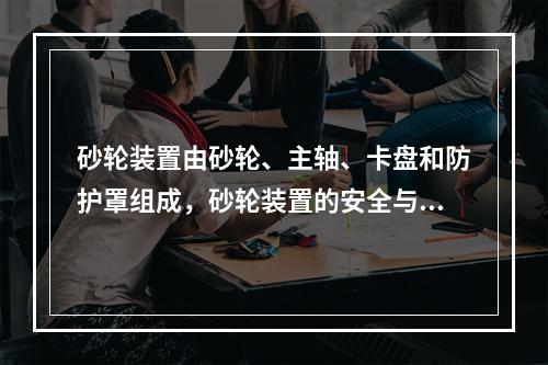 砂轮装置由砂轮、主轴、卡盘和防护罩组成，砂轮装置的安全与其组