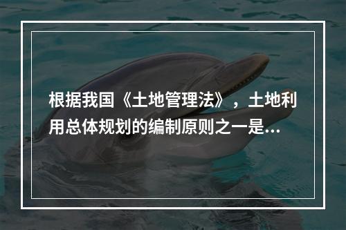 根据我国《土地管理法》，土地利用总体规划的编制原则之一是（