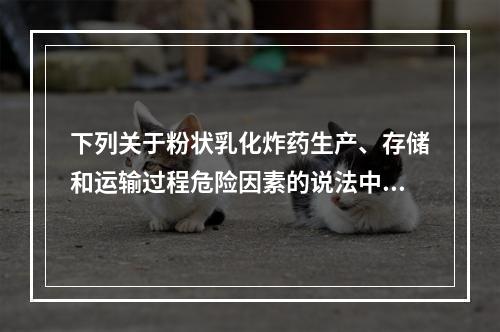 下列关于粉状乳化炸药生产、存储和运输过程危险因素的说法中，正