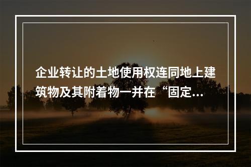 企业转让的土地使用权连同地上建筑物及其附着物一并在“固定资产