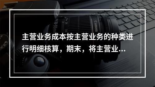 主营业务成本按主营业务的种类进行明细核算，期末，将主营业务成