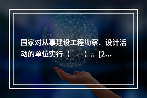 国家对从事建设工程勘察、设计活动的单位实行（　　）。[20