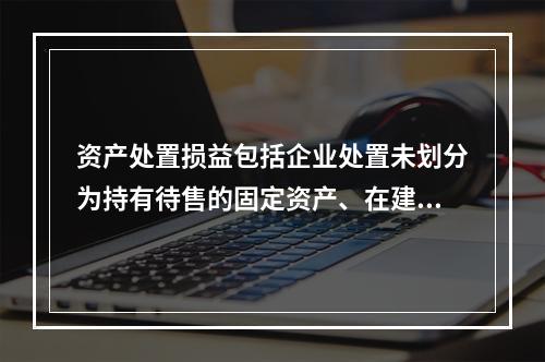 资产处置损益包括企业处置未划分为持有待售的固定资产、在建工程