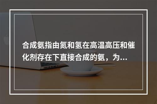 合成氨指由氮和氢在高温高压和催化剂存在下直接合成的氨，为一种