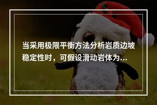 当采用极限平衡方法分析岩质边坡稳定性时，可假设滑动岩体为（