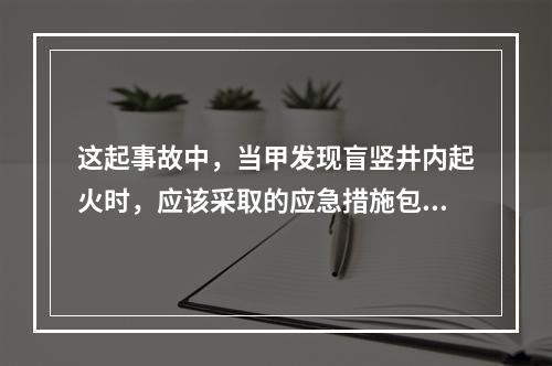 这起事故中，当甲发现盲竖井内起火时，应该采取的应急措施包括（