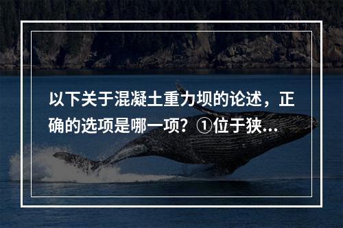 以下关于混凝土重力坝的论述，正确的选项是哪一项？①位于狭窄