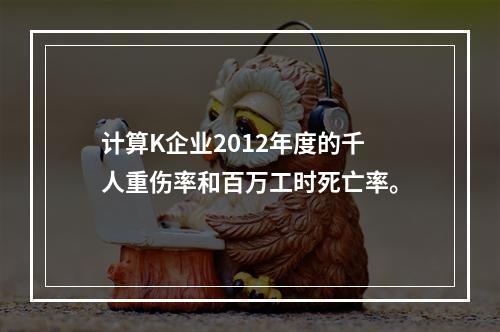 计算K企业2012年度的千人重伤率和百万工时死亡率。