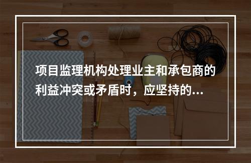 项目监理机构处理业主和承包商的利益冲突或矛盾时，应坚持的原则