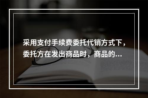 采用支付手续费委托代销方式下，委托方在发出商品时，商品的控制