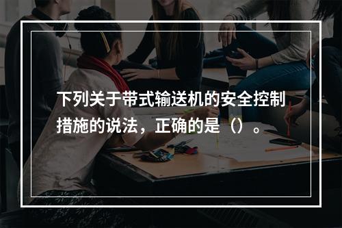 下列关于带式输送机的安全控制措施的说法，正确的是（）。