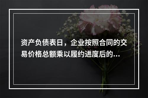 资产负债表日，企业按照合同的交易价格总额乘以履约进度后的金额