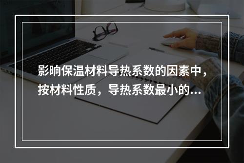 影晌保温材料导热系数的因素中，按材料性质，导热系数最小的是（