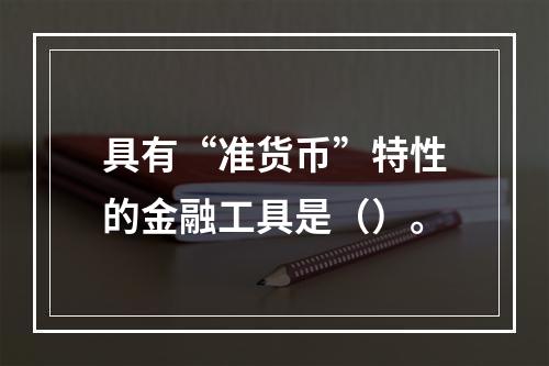 具有“准货币”特性的金融工具是（）。