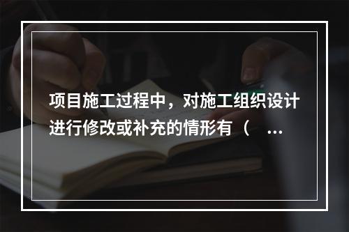 项目施工过程中，对施工组织设计进行修改或补充的情形有（　）。