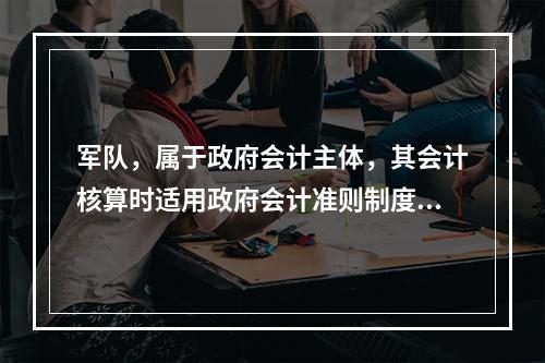 军队，属于政府会计主体，其会计核算时适用政府会计准则制度。（