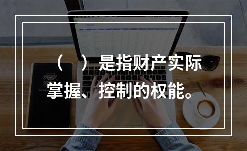 （　）是指财产实际掌握、控制的权能。