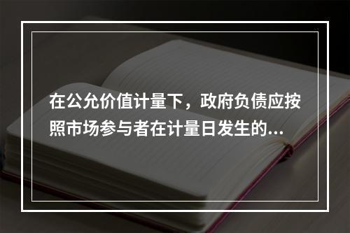 在公允价值计量下，政府负债应按照市场参与者在计量日发生的有序