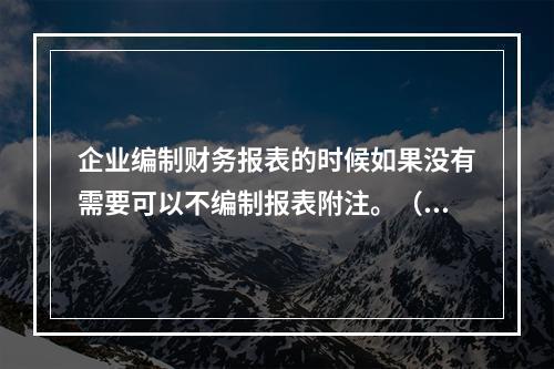 企业编制财务报表的时候如果没有需要可以不编制报表附注。（　）