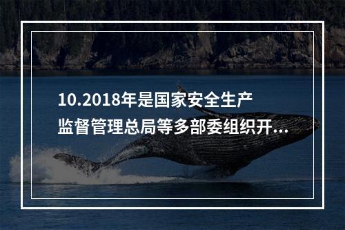 10.2018年是国家安全生产监督管理总局等多部委组织开展全