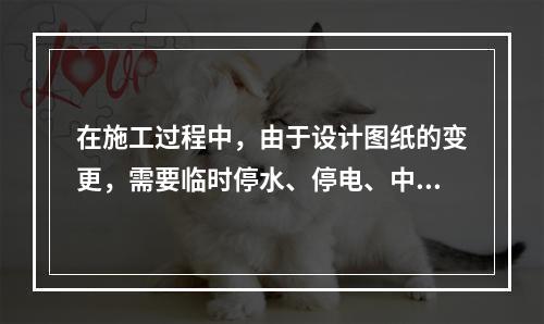 在施工过程中，由于设计图纸的变更，需要临时停水、停电、中断