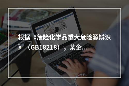 根据《危险化学品重大危险源辨识》（GB18218），某企业生