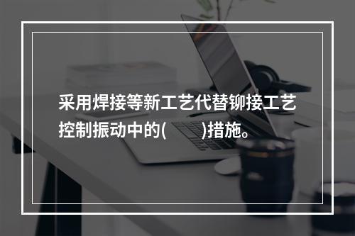 采用焊接等新工艺代替铆接工艺控制振动中的(　　)措施。