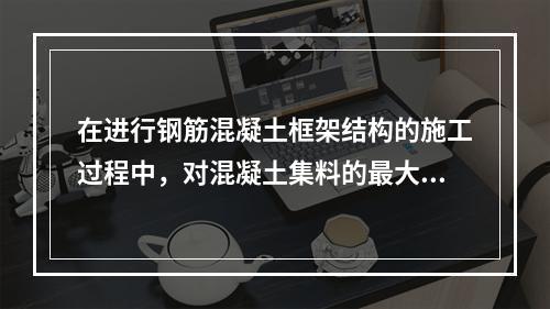 在进行钢筋混凝土框架结构的施工过程中，对混凝土集料的最大粒