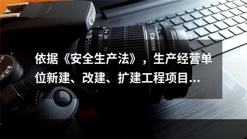 依据《安全生产法》，生产经营单位新建、改建、扩建工程项目的（