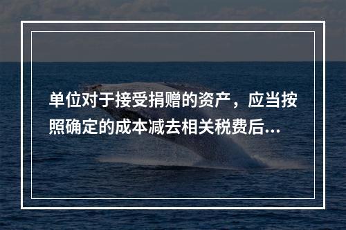 单位对于接受捐赠的资产，应当按照确定的成本减去相关税费后的净