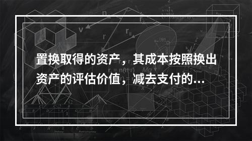 置换取得的资产，其成本按照换出资产的评估价值，减去支付的补价