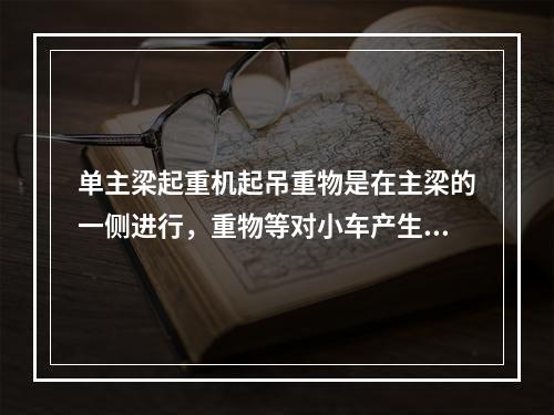 单主梁起重机起吊重物是在主梁的一侧进行，重物等对小车产生一个