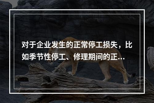 对于企业发生的正常停工损失，比如季节性停工、修理期间的正常停