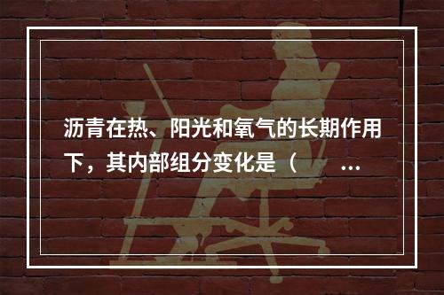 沥青在热、阳光和氧气的长期作用下，其内部组分变化是（　　）