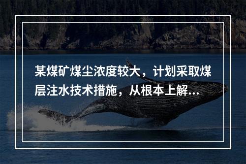 某煤矿煤尘浓度较大，计划采取煤层注水技术措施，从根本上解决粉