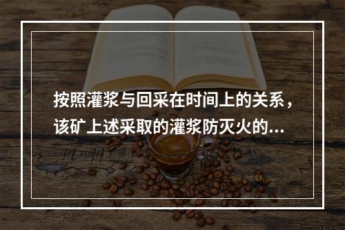 按照灌浆与回采在时间上的关系，该矿上述采取的灌浆防灭火的方法