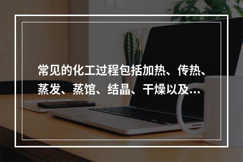 常见的化工过程包括加热、传热、蒸发、蒸馆、结晶、干燥以及气体