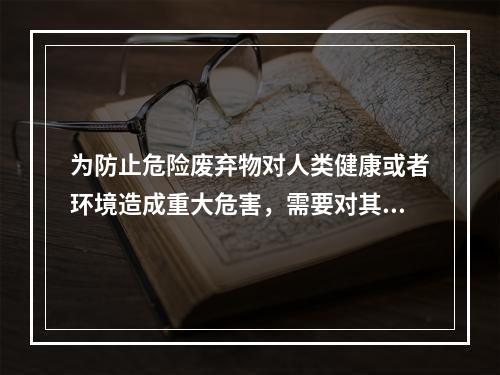 为防止危险废弃物对人类健康或者环境造成重大危害，需要对其进行