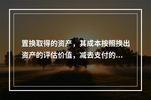 置换取得的资产，其成本按照换出资产的评估价值，减去支付的补价