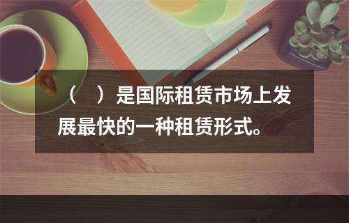 （　）是国际租赁市场上发展最快的一种租赁形式。