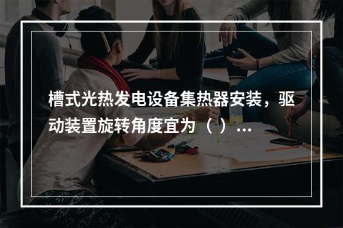 槽式光热发电设备集热器安装，驱动装置旋转角度宜为（  ），偏