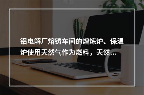 铝电解厂熔铸车间的熔炼炉、保温炉使用天然气作为燃料，天然气进