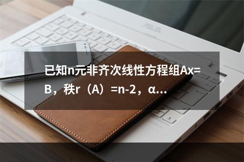 已知n元非齐次线性方程组Ax=B，秩r（A）=n-2，α1