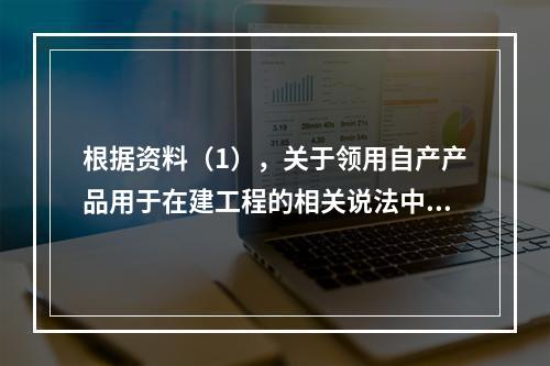 根据资料（1），关于领用自产产品用于在建工程的相关说法中，正