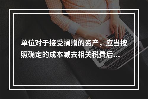 单位对于接受捐赠的资产，应当按照确定的成本减去相关税费后的净