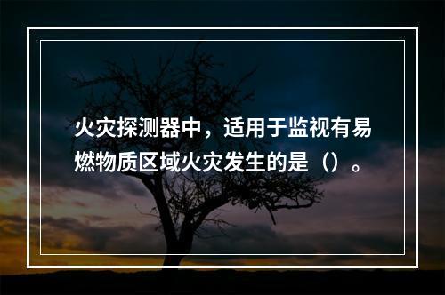 火灾探测器中，适用于监视有易燃物质区域火灾发生的是（）。