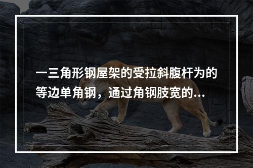 一三角形钢屋架的受拉斜腹杆为的等边单角钢，通过角钢肢宽的两