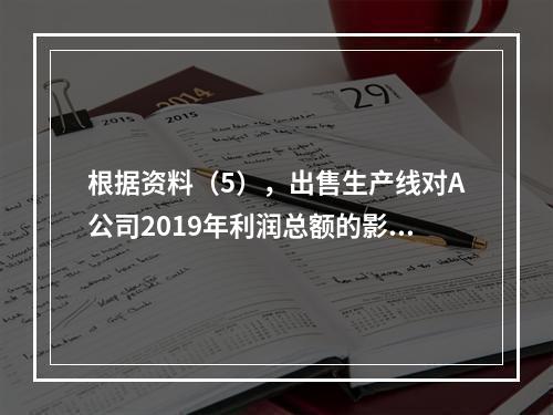 根据资料（5），出售生产线对A公司2019年利润总额的影响金