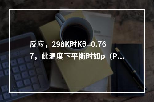 反应，298K时Kθ=0.767，此温度下平衡时如p（PC