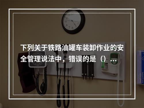 下列关于铁路油罐车装卸作业的安全管理说法中，错误的是（）。